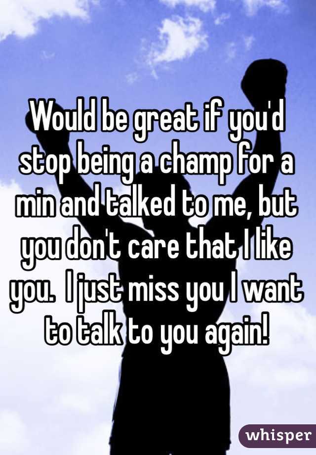 Would be great if you'd stop being a champ for a min and talked to me, but you don't care that I like you.  I just miss you I want to talk to you again! 