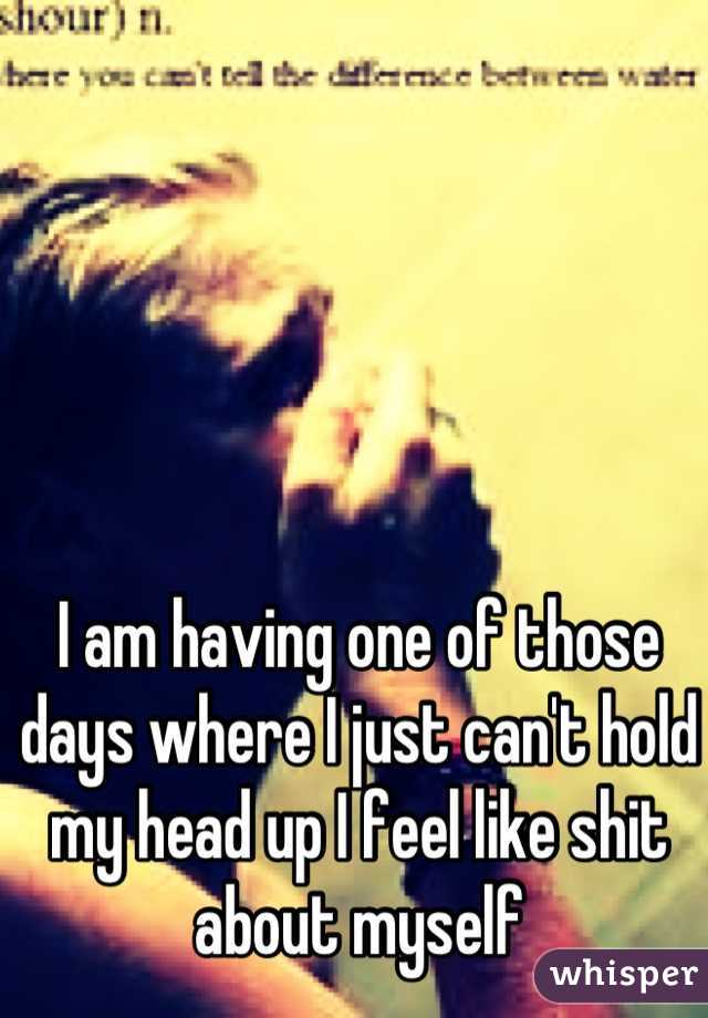 I am having one of those days where I just can't hold my head up I feel like shit about myself