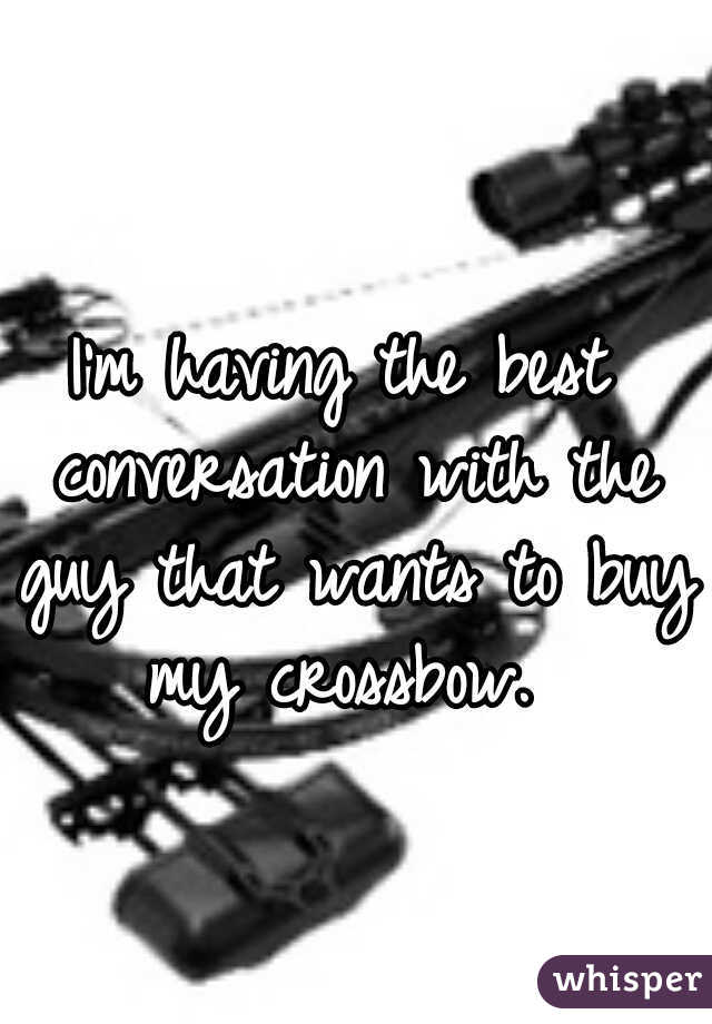 I'm having the best conversation with the guy that wants to buy my crossbow. 