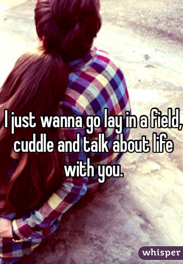 I just wanna go lay in a field,
cuddle and talk about life with you.