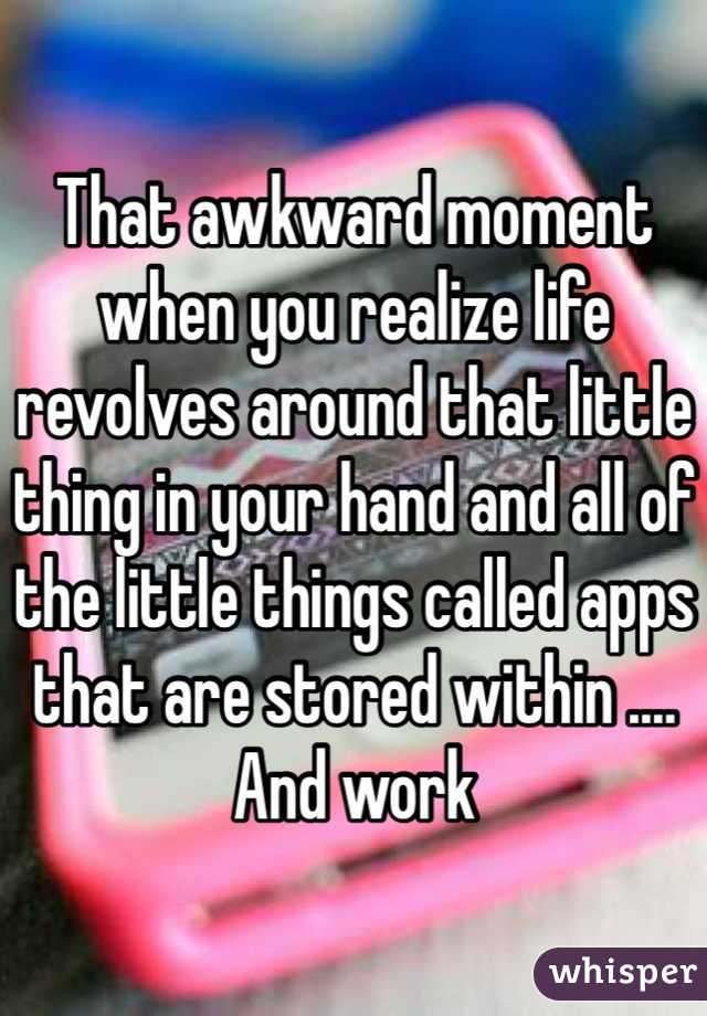 That awkward moment when you realize life revolves around that little thing in your hand and all of the little things called apps that are stored within .... And work 