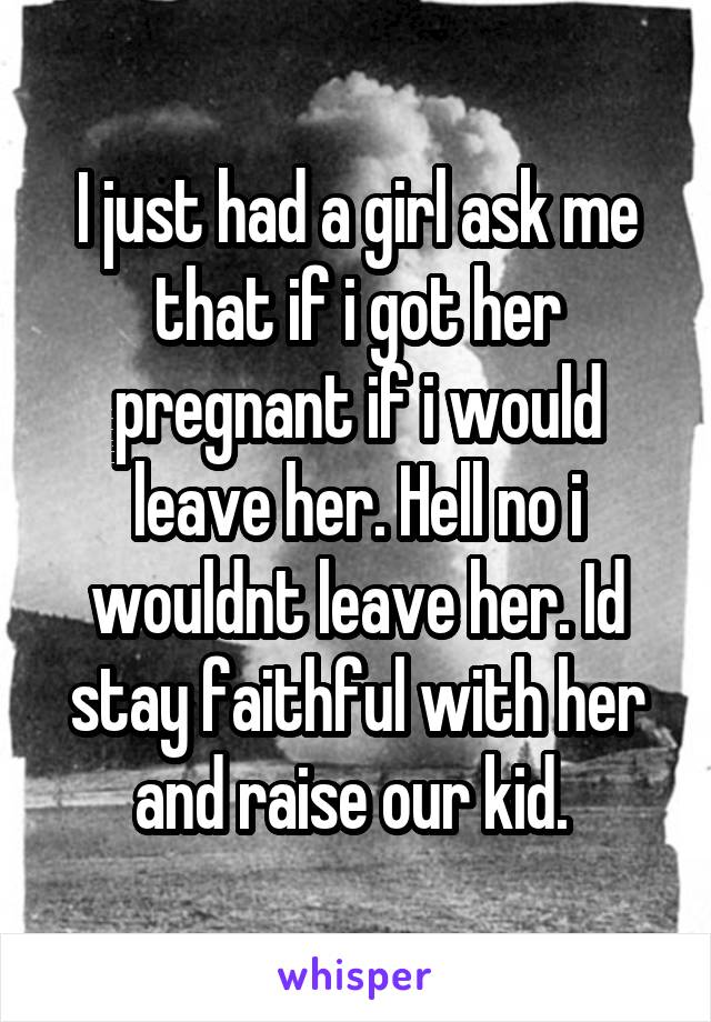 I just had a girl ask me that if i got her pregnant if i would leave her. Hell no i wouldnt leave her. Id stay faithful with her and raise our kid. 