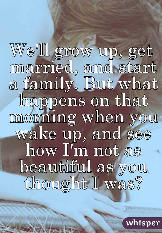 We'll grow up, get married, and start a family. But what happens on that morning when you wake up, and see how I'm not as beautiful as you thought I was?