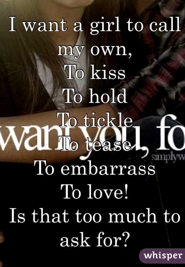 I want a girl to call my own,
To kiss 
To hold
To tickle 
To tease
To embarrass 
To love! 
Is that too much to ask for?
