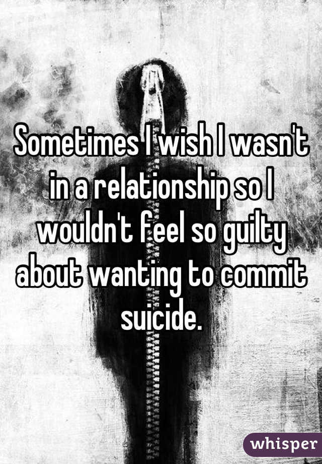 Sometimes I wish I wasn't in a relationship so I wouldn't feel so guilty about wanting to commit suicide.