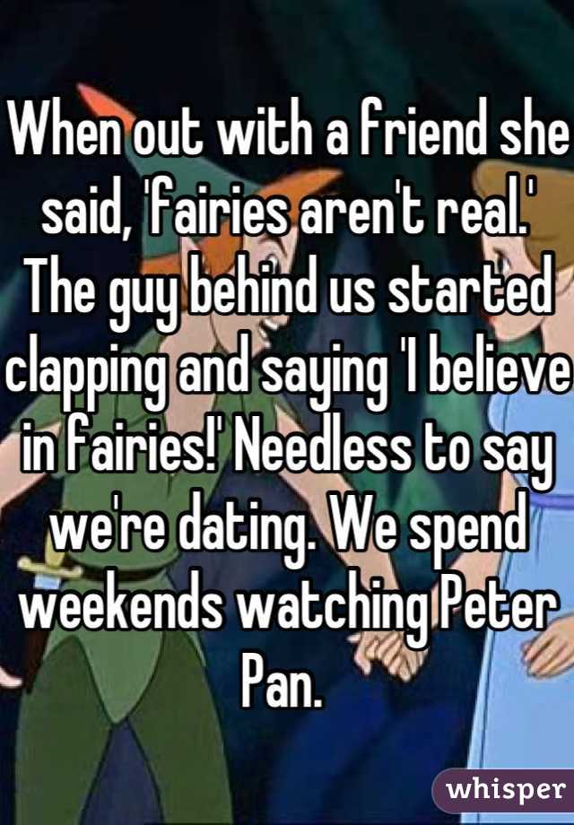 When out with a friend she said, 'fairies aren't real.' The guy behind us started clapping and saying 'I believe in fairies!' Needless to say we're dating. We spend weekends watching Peter Pan. 