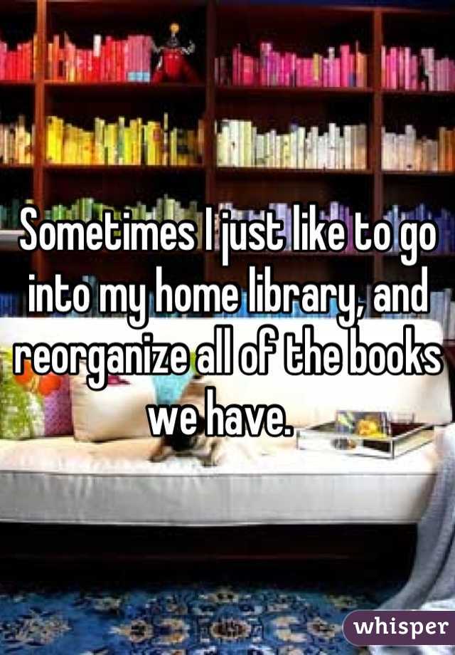 Sometimes I just like to go into my home library, and reorganize all of the books we have.  