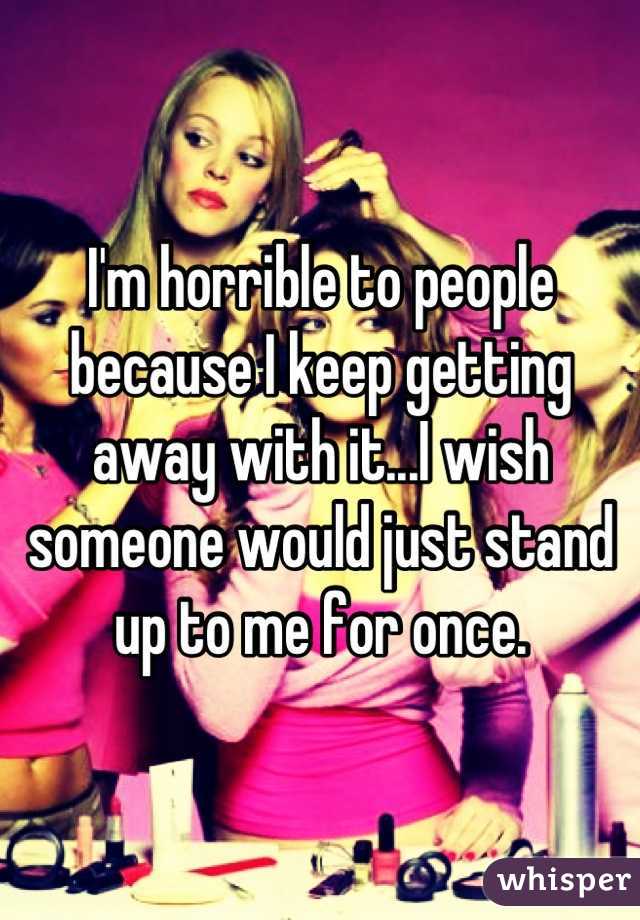 I'm horrible to people because I keep getting away with it...I wish someone would just stand up to me for once.