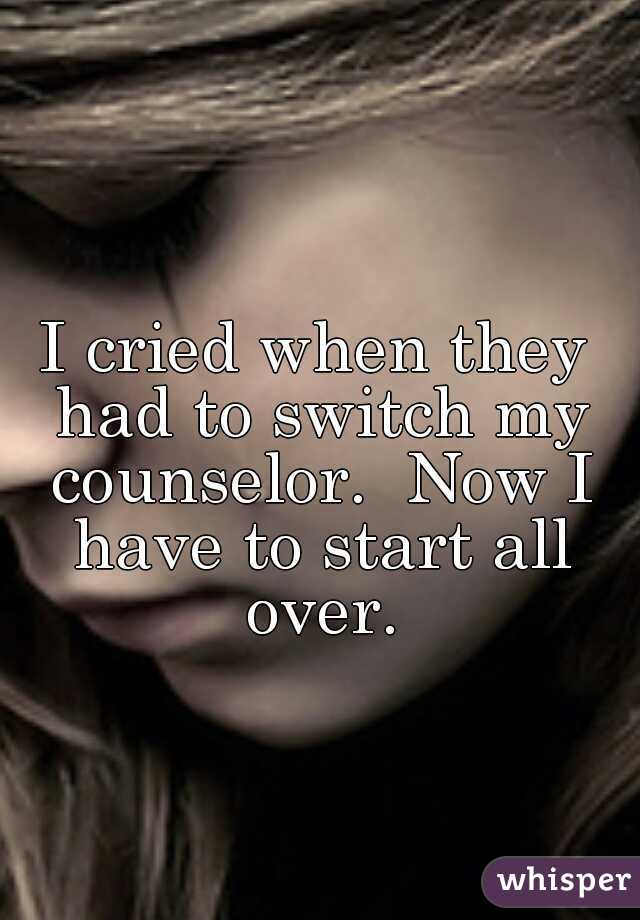I cried when they had to switch my counselor.  Now I have to start all over.