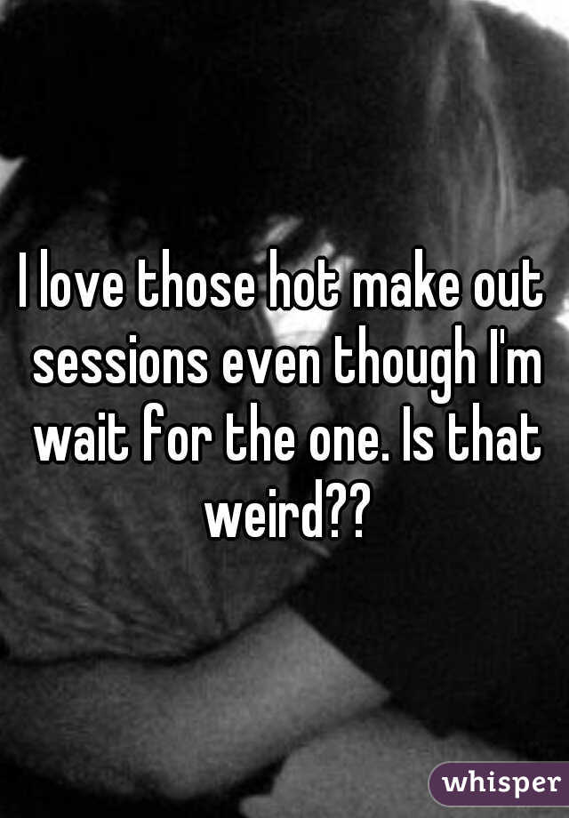 I love those hot make out sessions even though I'm wait for the one. Is that weird??
