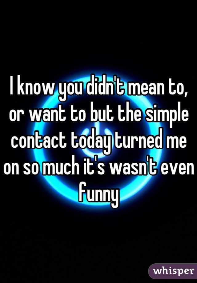 I know you didn't mean to, or want to but the simple contact today turned me on so much it's wasn't even funny