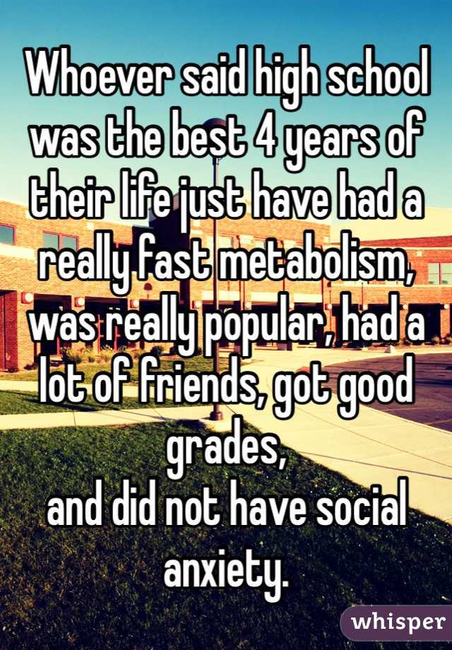 Whoever said high school was the best 4 years of their life just have had a really fast metabolism, was really popular, had a lot of friends, got good grades,
and did not have social anxiety.