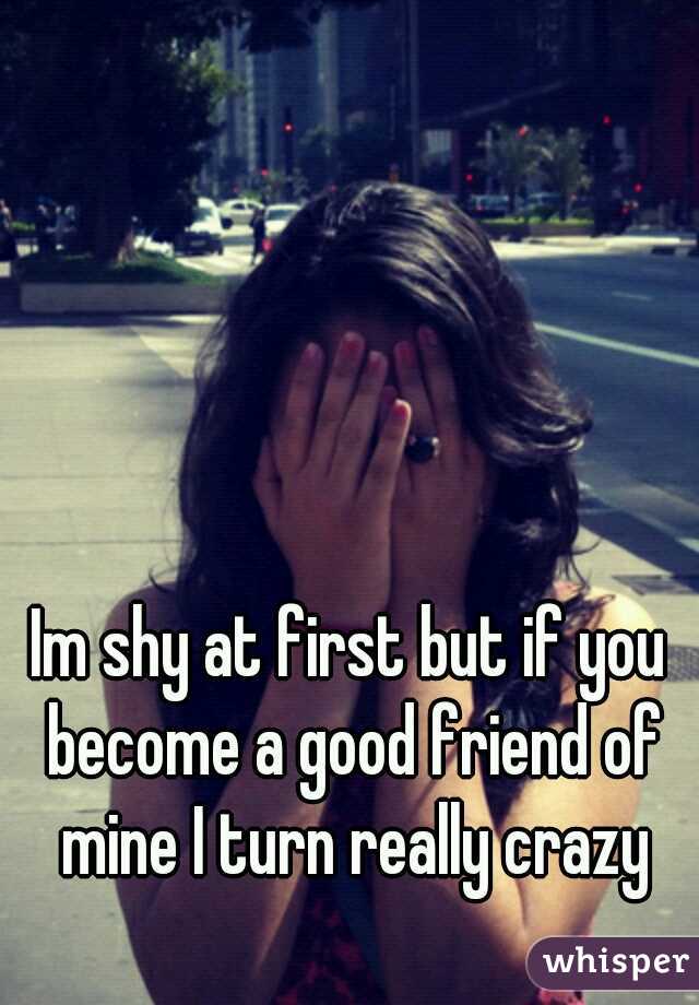 Im shy at first but if you become a good friend of mine I turn really crazy