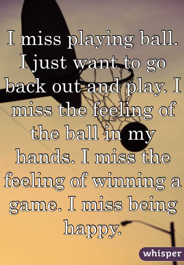 I miss playing ball. I just want to go back out and play. I miss the feeling of the ball in my hands. I miss the feeling of winning a game. I miss being happy. 