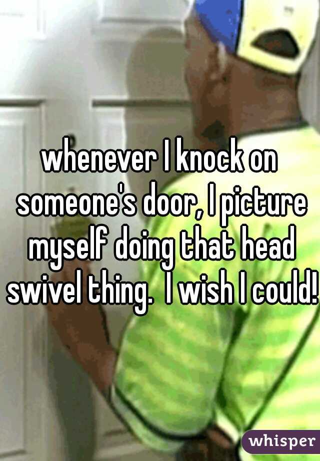 whenever I knock on someone's door, I picture myself doing that head swivel thing.  I wish I could!