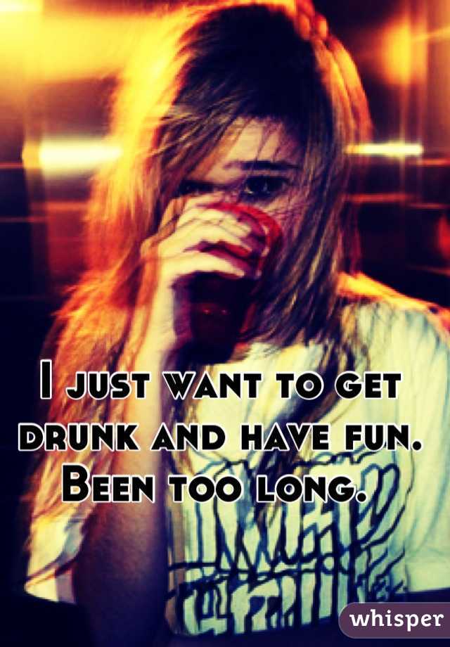 I just want to get drunk and have fun. Been too long. 