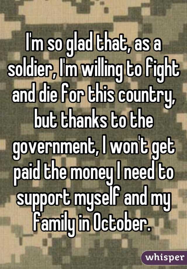 I'm so glad that, as a soldier, I'm willing to fight and die for this country, but thanks to the government, I won't get paid the money I need to support myself and my family in October. 