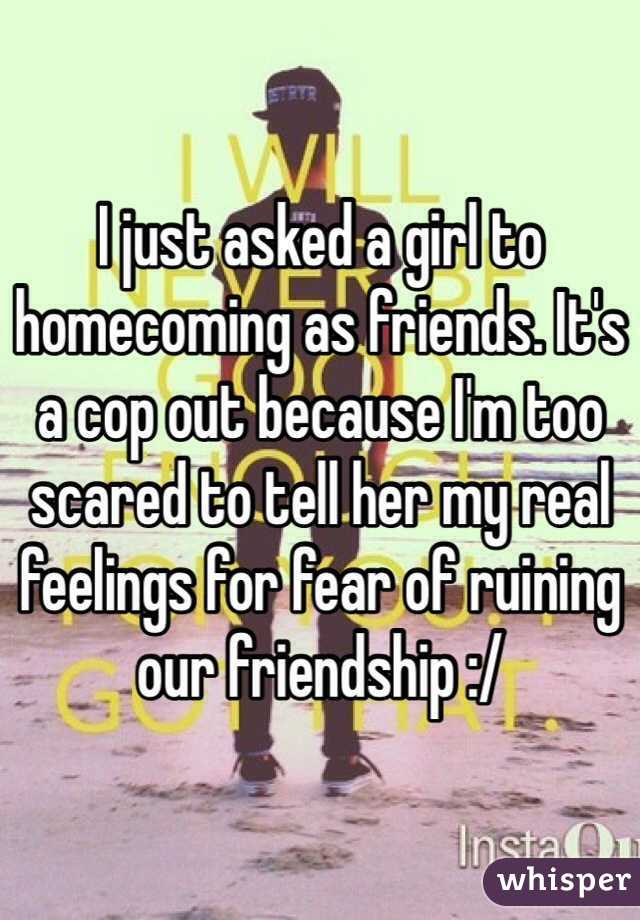 I just asked a girl to homecoming as friends. It's a cop out because I'm too scared to tell her my real feelings for fear of ruining our friendship :/ 