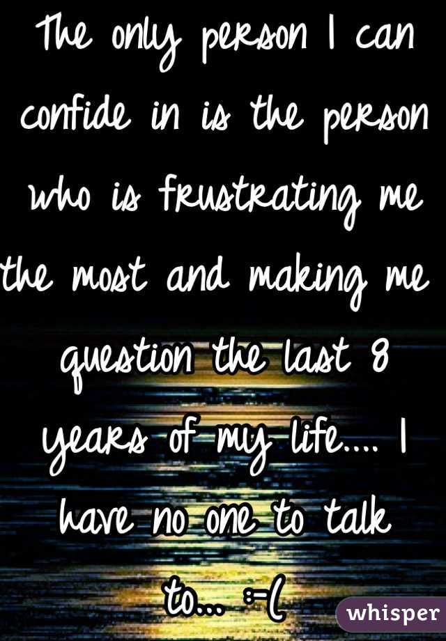 The only person I can confide in is the person who is frustrating me the most and making me question the last 8 years of my life.... I have no one to talk to... :-(
