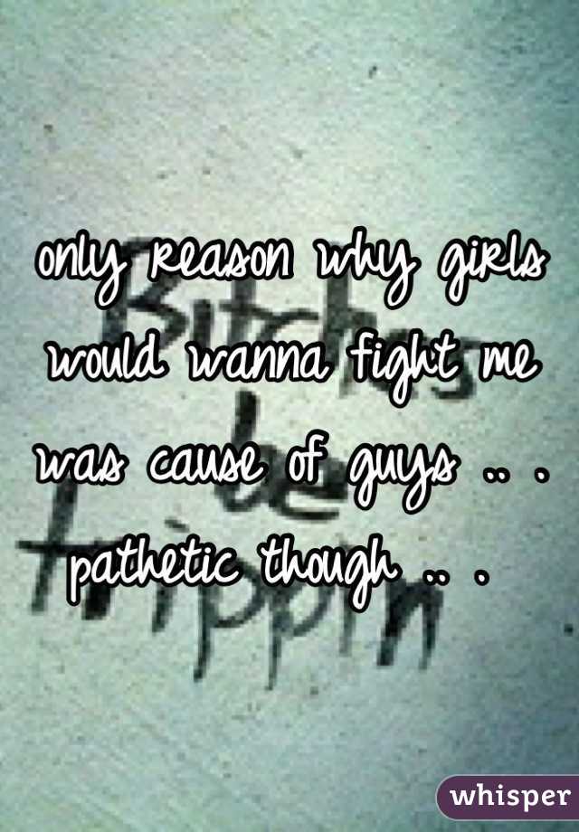 only reason why girls would wanna fight me was cause of guys .. . pathetic though .. . 