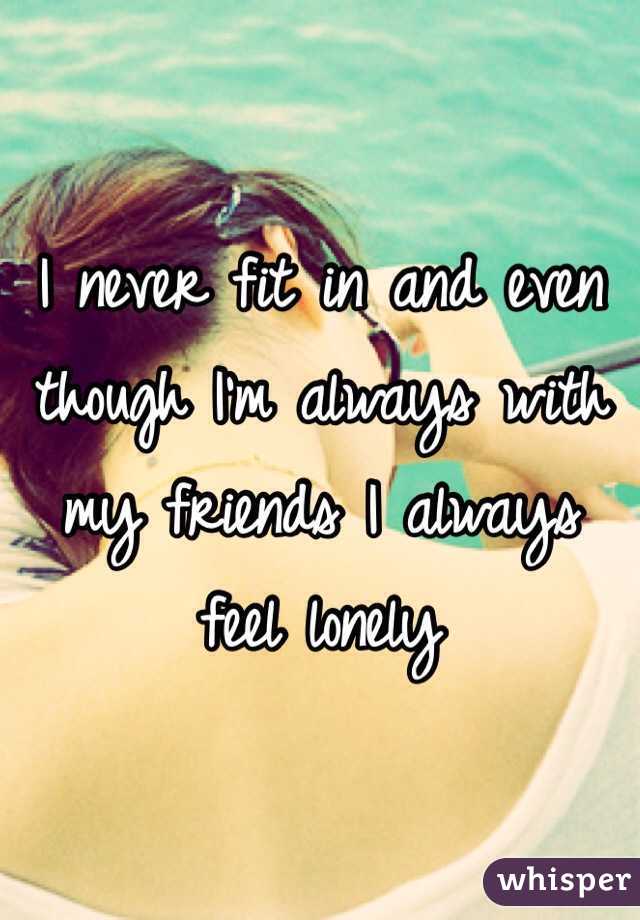 I never fit in and even though I'm always with my friends I always feel lonely