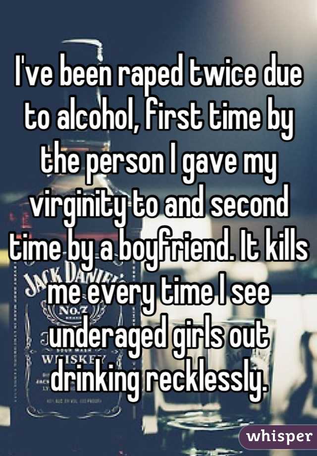 I've been raped twice due to alcohol, first time by the person I gave my virginity to and second time by a boyfriend. It kills me every time I see underaged girls out drinking recklessly.