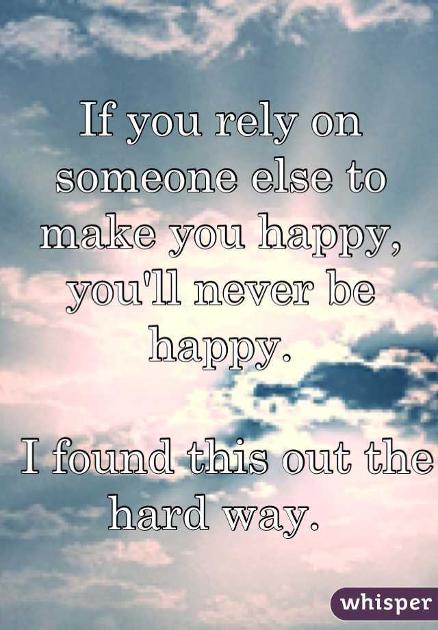 If you rely on someone else to make you happy, you'll never be happy.

 I found this out the hard way. 
