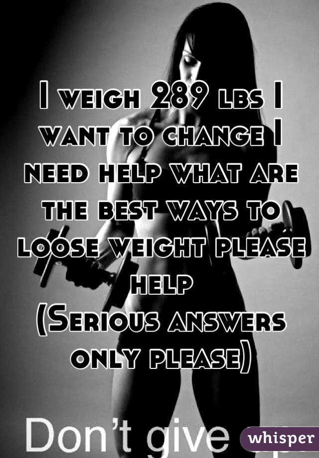 I weigh 289 lbs I want to change I need help what are the best ways to loose weight please help 
(Serious answers only please)