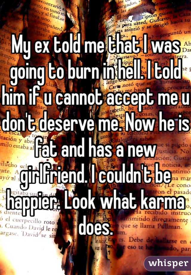 My ex told me that I was going to burn in hell. I told him if u cannot accept me u don't deserve me. Now he is fat and has a new girlfriend. I couldn't be happier. Look what karma does.