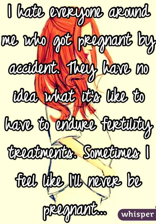 I hate everyone around me who got pregnant by accident. They have no idea what it's like to have to endure fertility treatments. Sometimes I feel like I'll never be pregnant... 
 :(