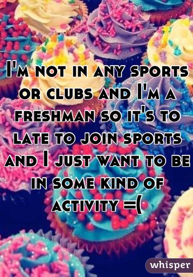 I'm not in any sports or clubs and I'm a freshman so it's to late to join sports and I just want to be in some kind of activity =(