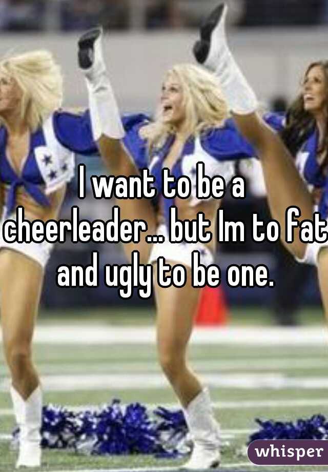 I want to be a cheerleader... but Im to fat and ugly to be one.