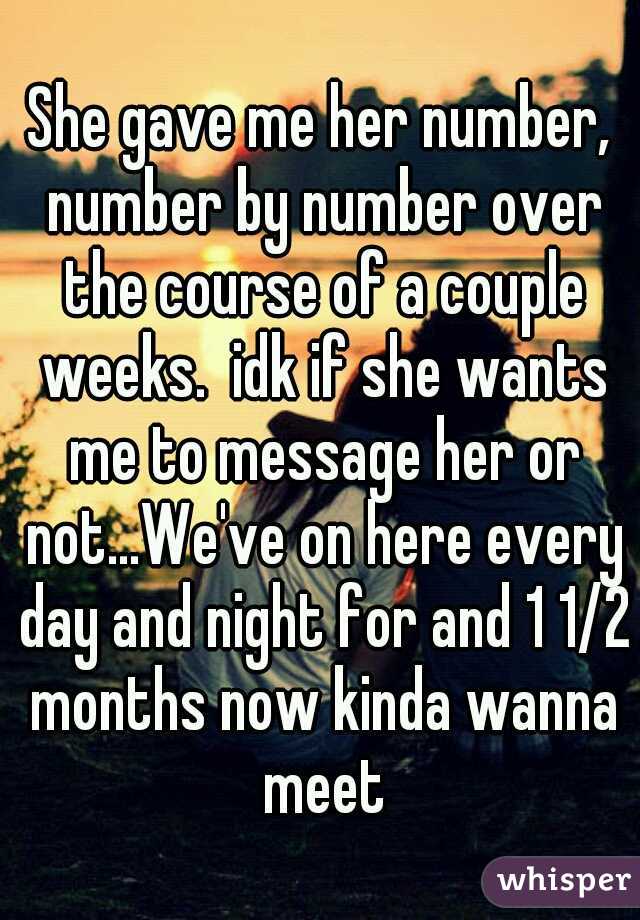 She gave me her number, number by number over the course of a couple weeks.  idk if she wants me to message her or not...We've on here every day and night for and 1 1/2 months now kinda wanna meet