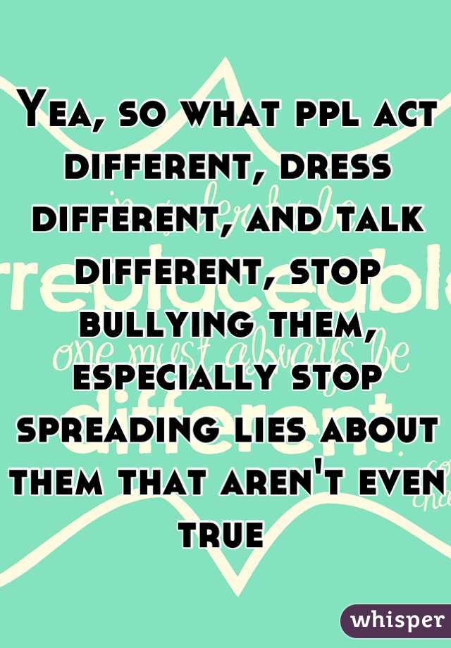 Yea, so what ppl act different, dress different, and talk different, stop bullying them, especially stop spreading lies about them that aren't even true 