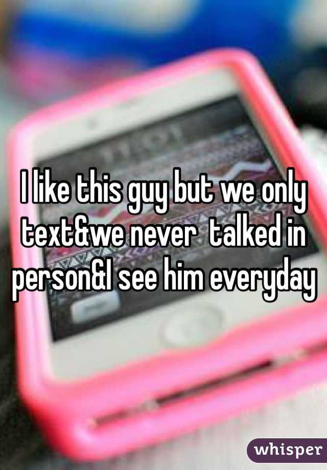 I like this guy but we only text&we never  talked in person&I see him everyday 