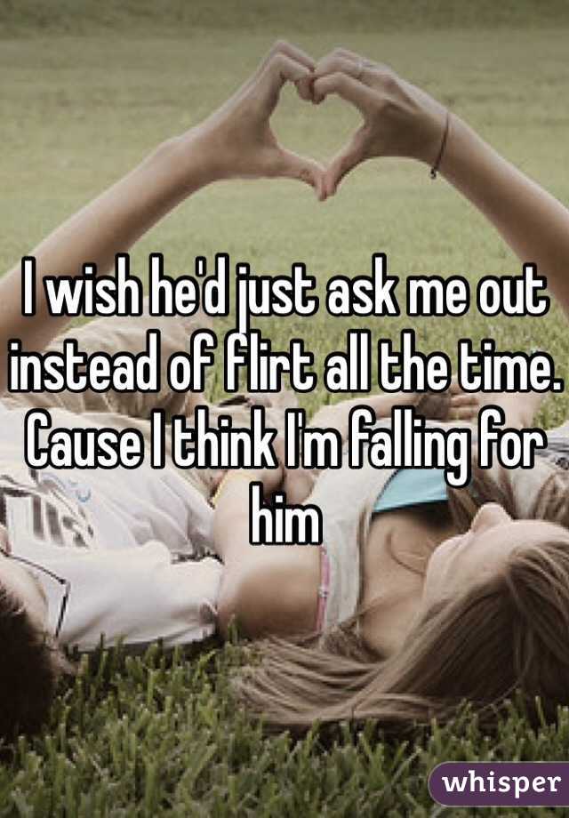 I wish he'd just ask me out instead of flirt all the time. 
Cause I think I'm falling for him