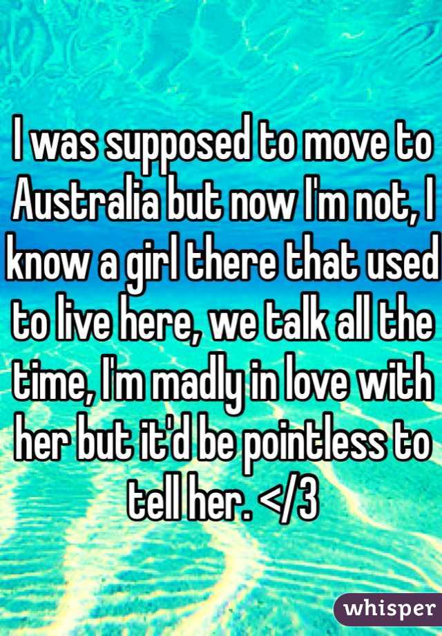 I was supposed to move to Australia but now I'm not, I know a girl there that used to live here, we talk all the time, I'm madly in love with her but it'd be pointless to tell her. </3