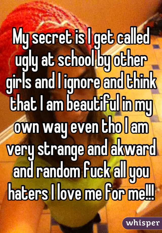 My secret is I get called ugly at school by other girls and I ignore and think that I am beautiful in my own way even tho I am very strange and akward and random fuck all you haters I love me for me!!!