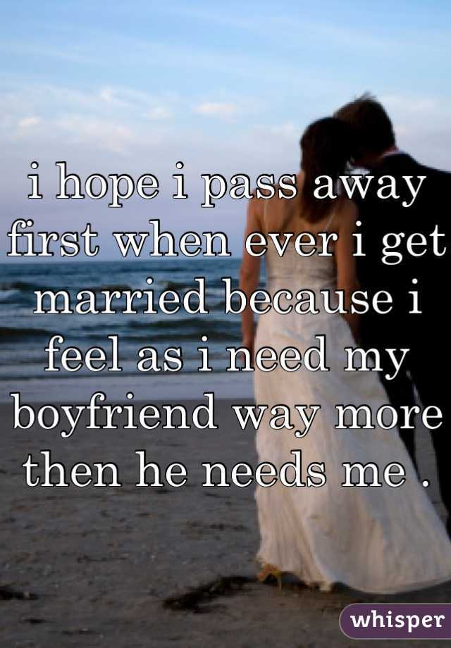 i hope i pass away first when ever i get married because i feel as i need my boyfriend way more then he needs me .