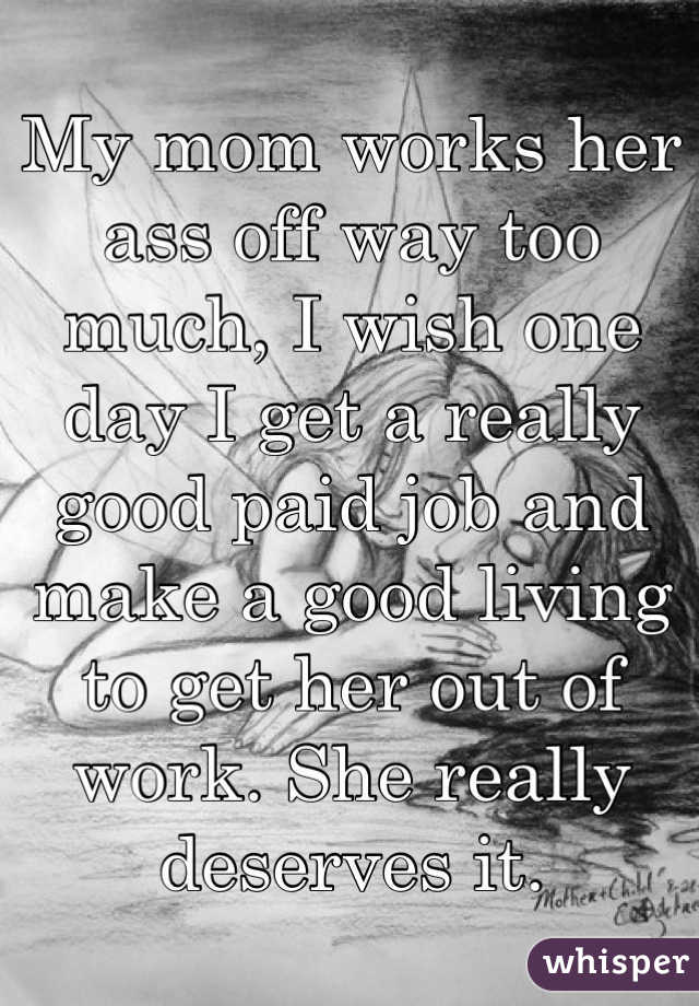 My mom works her ass off way too much, I wish one day I get a really good paid job and make a good living to get her out of work. She really deserves it.