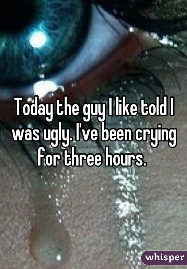 Today the guy I like told I was ugly. I've been crying for three hours. 
