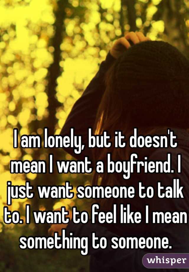 I am lonely, but it doesn't mean I want a boyfriend. I just want someone to talk to. I want to feel like I mean something to someone. 