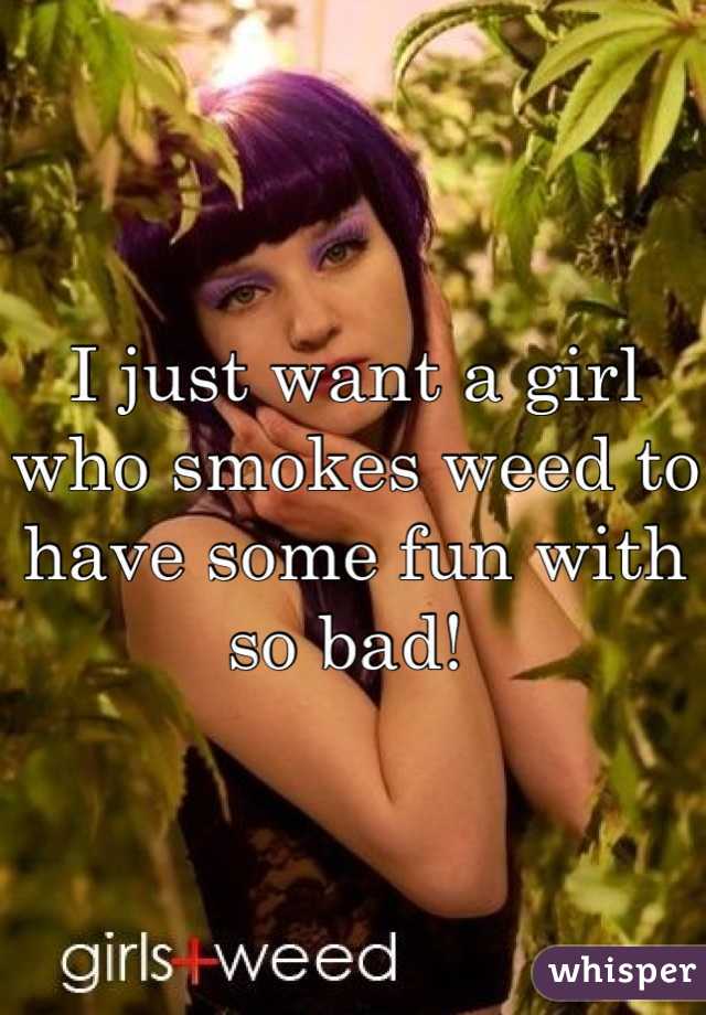 I just want a girl who smokes weed to have some fun with so bad! 
