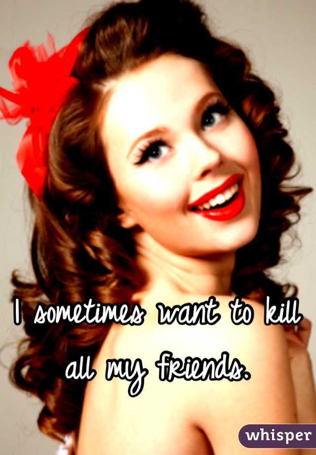I sometimes want to kill all my friends.