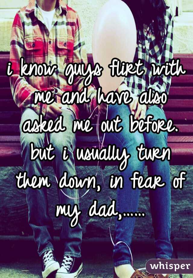 i know guys flirt with me and have also asked me out before. but i usually turn them down, in fear of my dad,……