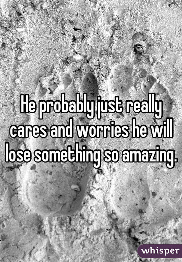 He probably just really cares and worries he will lose something so amazing.