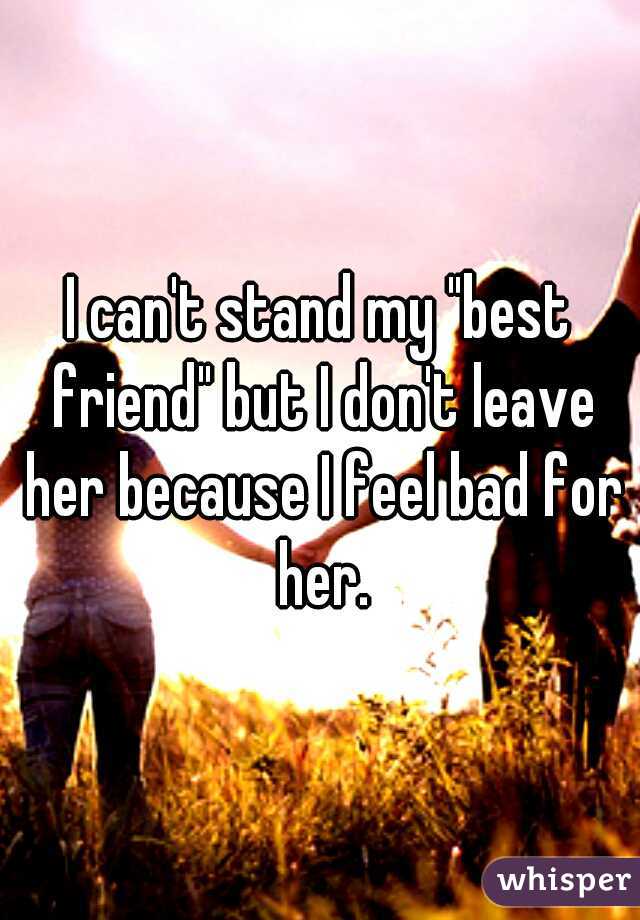 I can't stand my "best friend" but I don't leave her because I feel bad for her.