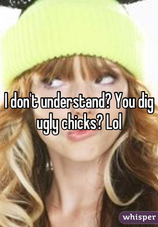 I don't understand? You dig ugly chicks? Lol