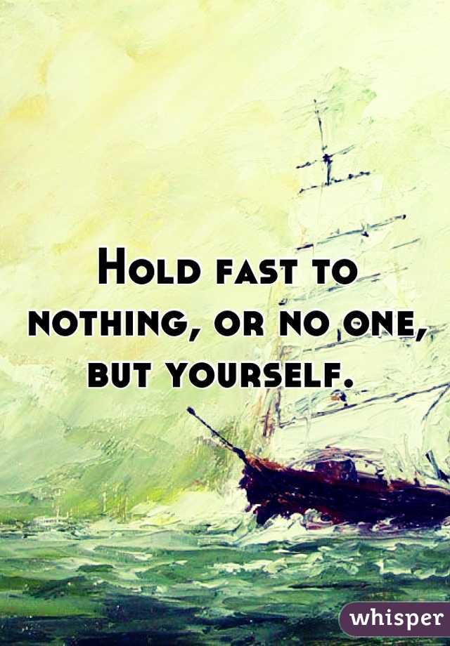 Hold fast to nothing, or no one, but yourself. 