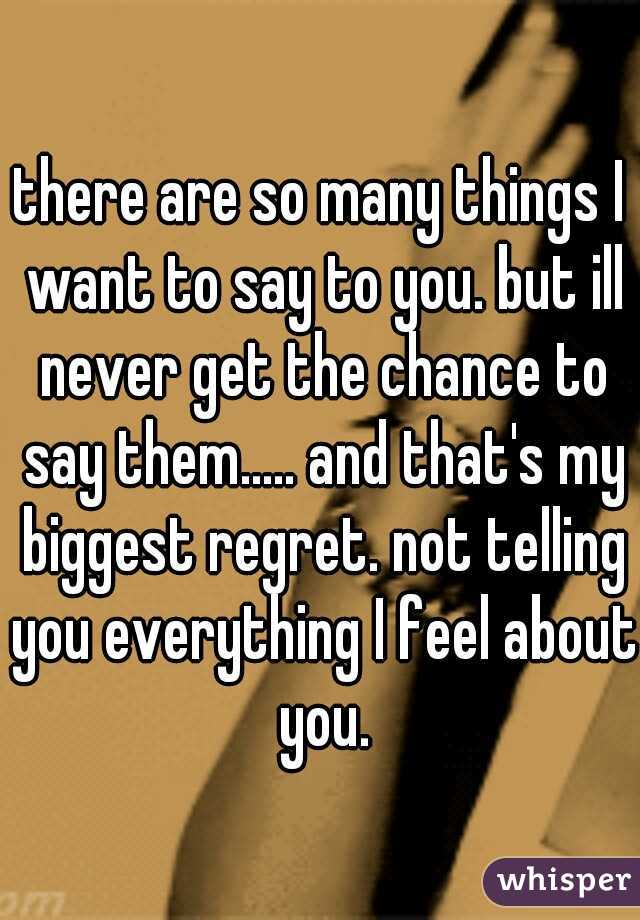 there are so many things I want to say to you. but ill never get the chance to say them..... and that's my biggest regret. not telling you everything I feel about you.